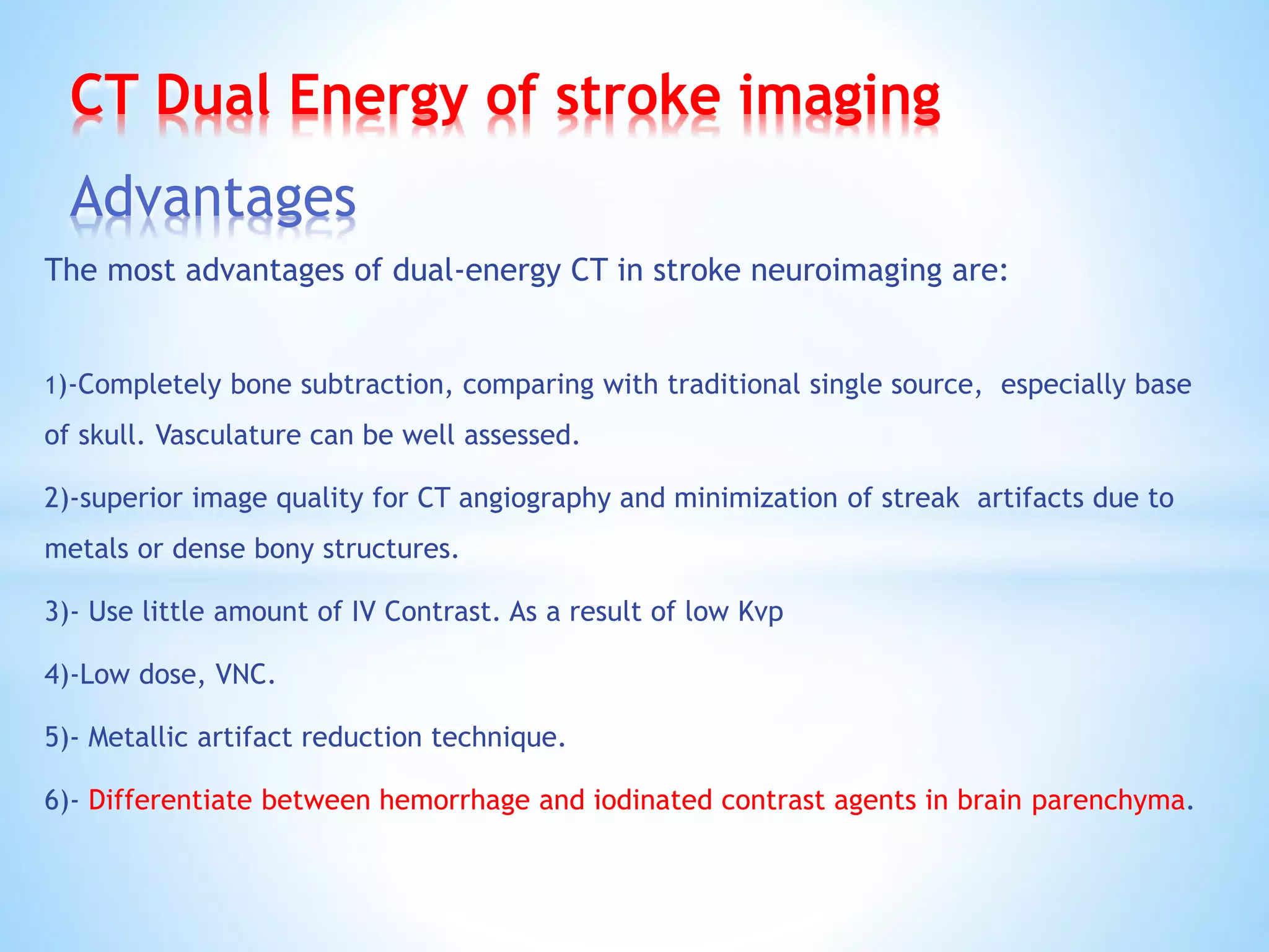 CT Dual Energy of stroke imaging
Advantages
The most advantages of dual-energy CT in stroke neuroimaging are:
1)-Completely bone subtraction, comparing with traditional single source, especially base
of skull. Vasculature can be well assessed.
2)-superior image quality for CT angiography and minimization of streak artifacts due to
metals or dense bony structures.
3)- Use little amount of IV Contrast. As a result of low Kvp
4)-Low dose, VNC.
5)- Metallic artifact reduction technique.
6)- Differentiate between hemorrhage and iodinated contrast agents in brain parenchyma.
 