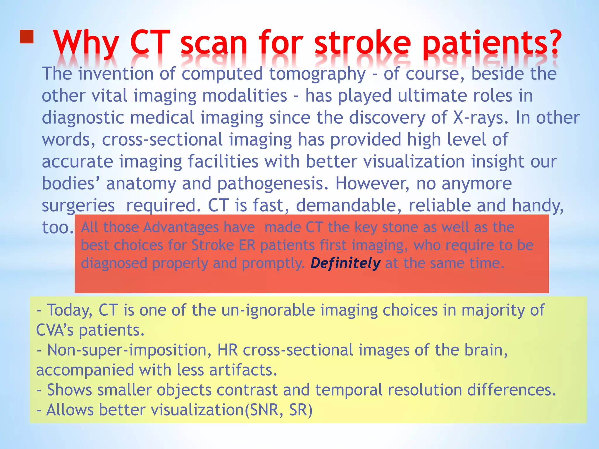 Why CT scan for stroke patients?
The invention of computed tomography - of course, beside the
other vital imaging modalities - has played ultimate roles in
diagnostic medical imaging since the discovery of X-rays. In other
words, cross-sectional imaging has provided high level of
accurate imaging facilities with better visualization insight our
bodies’ anatomy and pathogenesis. However, no anymore
surgeries required. CT is fast, demandable, reliable and handy,
too.
- Today, CT is one of the un-ignorable imaging choices in majority of
CVA’s patients.
- Non-super-imposition, HR cross-sectional images of the brain,
accompanied with less artifacts.
- Shows smaller objects contrast and temporal resolution differences.
- Allows better visualization(SNR, SR)
All those Advantages have made CT the key stone as well as the
best choices for Stroke ER patients first imaging, who require to be
diagnosed properly and promptly. Definitely at the same time.
 