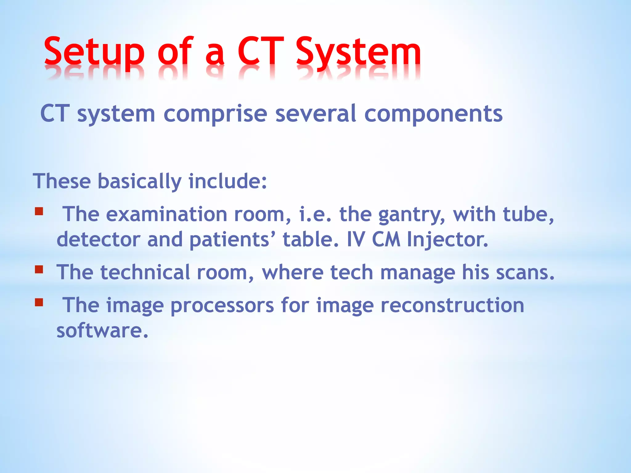 Setup of a CT System
CT system comprise several components
These basically include:
 The examination room, i.e. the gantry, with tube,
detector and patients’ table. IV CM Injector.
 The technical room, where tech manage his scans.
 The image processors for image reconstruction
software.
 