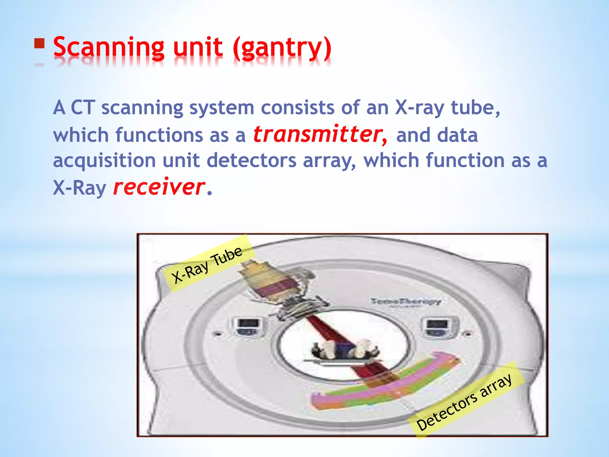  Scanning unit (gantry)
A CT scanning system consists of an X-ray tube,
which functions as a transmitter, and data
acquisition unit detectors array, which function as a
X-Ray receiver.
 