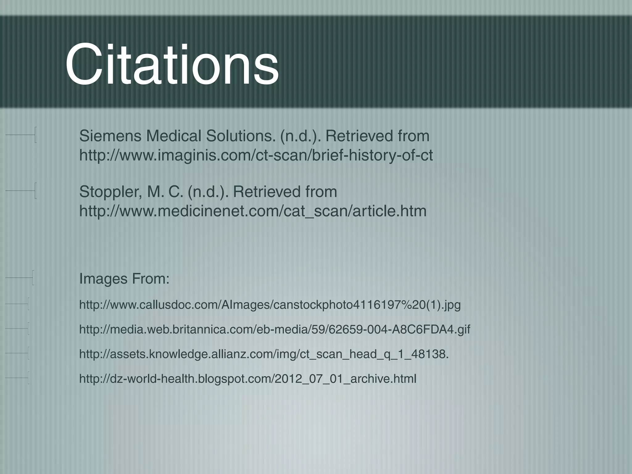 Citations
Siemens Medical Solutions. (n.d.). Retrieved from
http://www.imaginis.com/ct-scan/brief-history-of-ct
Stoppler, M. C. (n.d.). Retrieved from
http://www.medicinenet.com/cat_scan/article.htm

Images From:
http://www.callusdoc.com/AImages/canstockphoto4116197%20(1).jpg
http://media.web.britannica.com/eb-media/59/62659-004-A8C6FDA4.gif
http://assets.knowledge.allianz.com/img/ct_scan_head_q_1_48138.
http://dz-world-health.blogspot.com/2012_07_01_archive.html

 