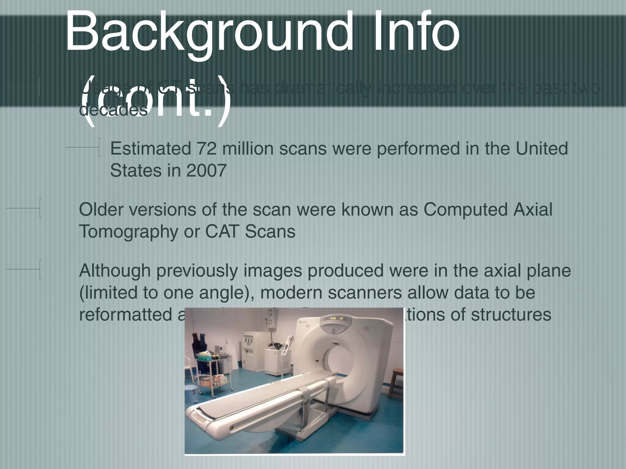 Background Info
(cont.)

Usage of CT scans has dramatically increased over the past two
decades
Estimated 72 million scans were performed in the United
States in 2007
Older versions of the scan were known as Computed Axial
Tomography or CAT Scans
Although previously images produced were in the axial plane
(limited to one angle), modern scanners allow data to be
reformatted as volumetric 3D representations of structures

 