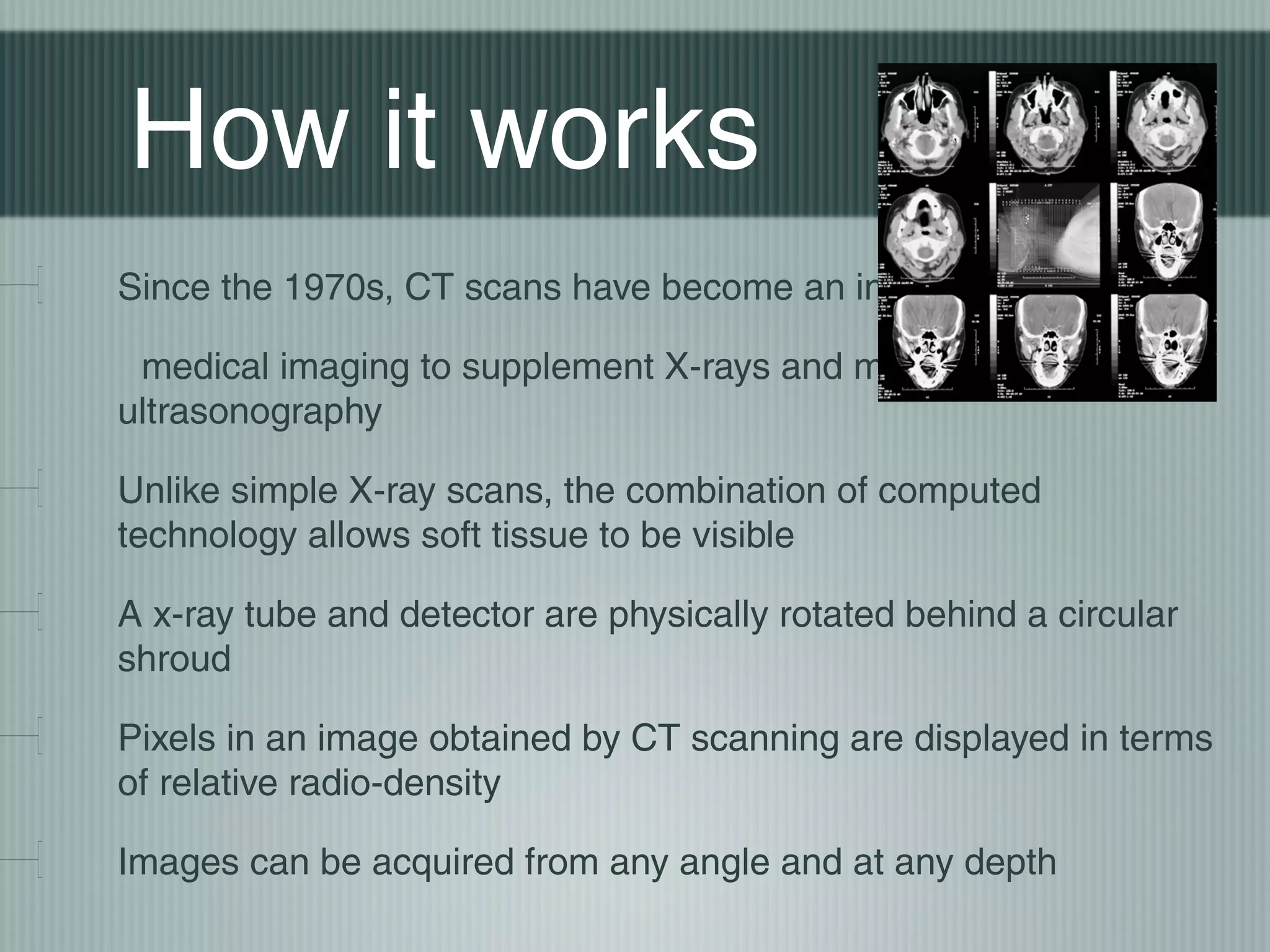 How it works
Since the 1970s, CT scans have become an important tool in
medical imaging to supplement X-rays and medical
ultrasonography
Unlike simple X-ray scans, the combination of computed
technology allows soft tissue to be visible
A x-ray tube and detector are physically rotated behind a circular
shroud
Pixels in an image obtained by CT scanning are displayed in terms
of relative radio-density
Images can be acquired from any angle and at any depth

 