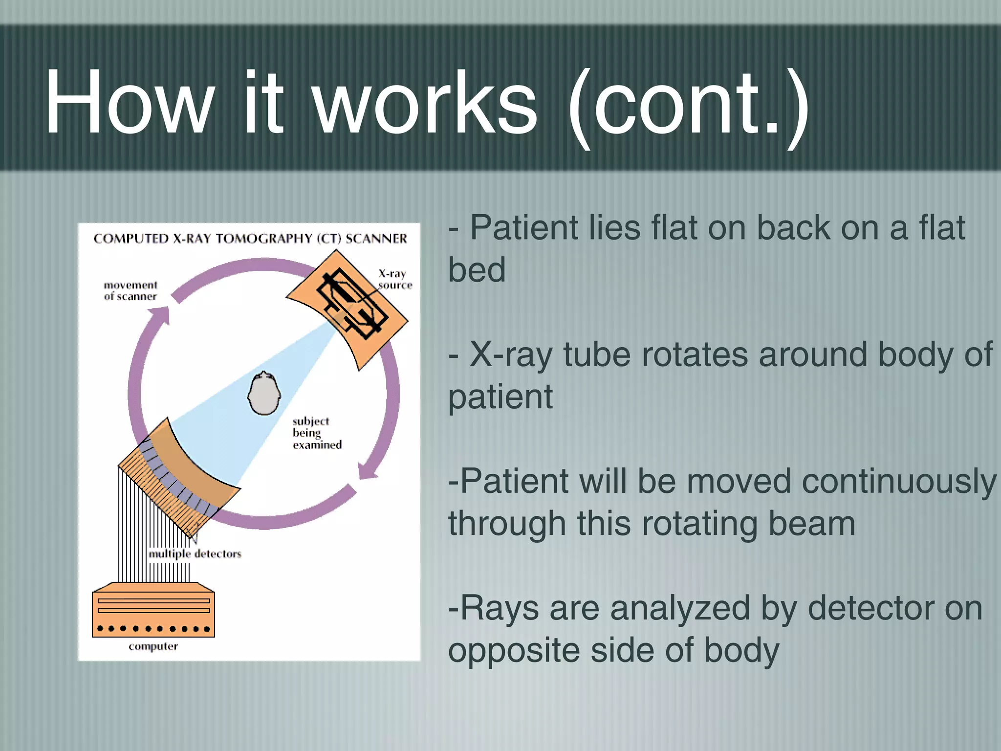 How it works (cont.)
- Patient lies flat on back on a flat
bed
- X-ray tube rotates around body of
patient
-Patient will be moved continuously
through this rotating beam
-Rays are analyzed by detector on
opposite side of body

 