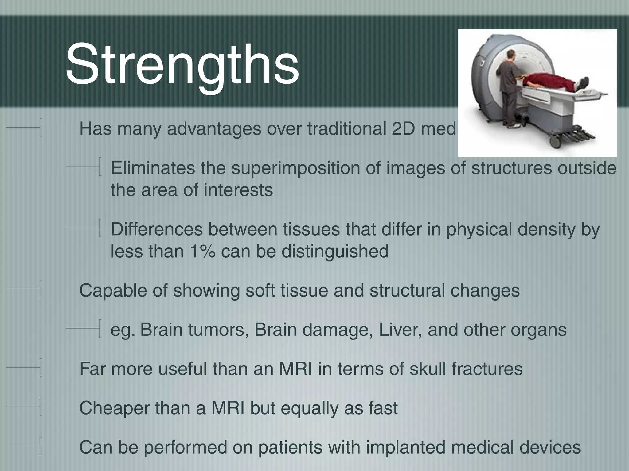 Strengths
Has many advantages over traditional 2D medical radiography
Eliminates the superimposition of images of structures outside
the area of interests
Differences between tissues that differ in physical density by
less than 1% can be distinguished
Capable of showing soft tissue and structural changes
eg. Brain tumors, Brain damage, Liver, and other organs
Far more useful than an MRI in terms of skull fractures
Cheaper than a MRI but equally as fast
Can be performed on patients with implanted medical devices

 