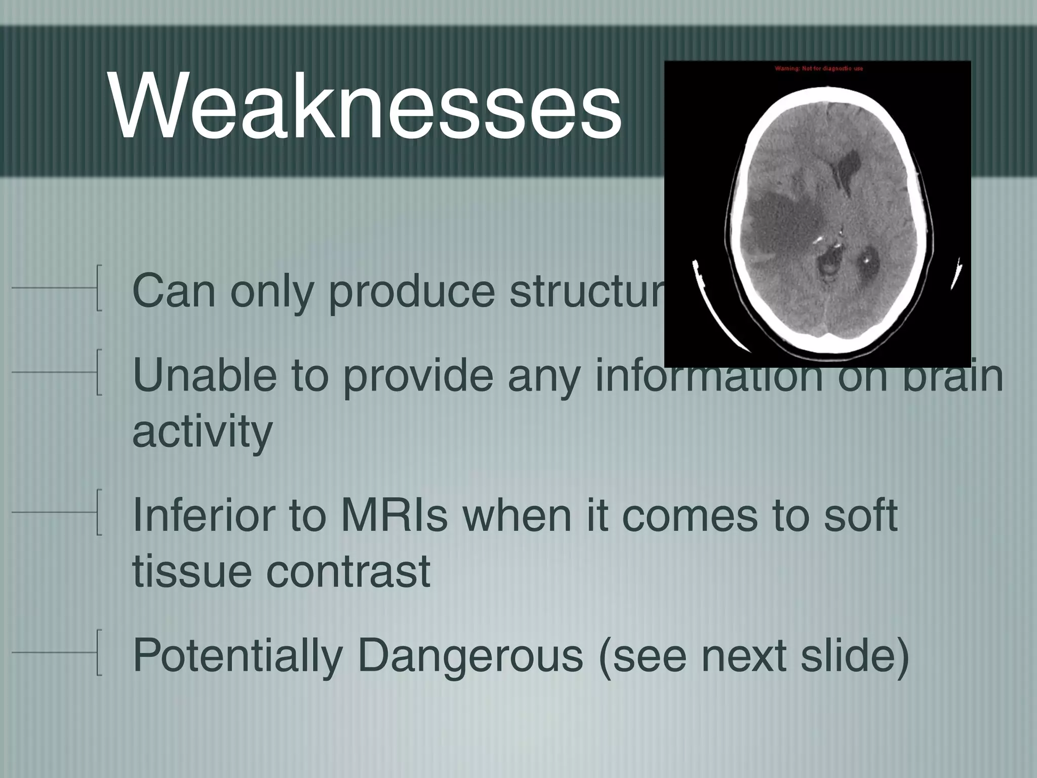 Weaknesses
Can only produce structural images
Unable to provide any information on brain
activity
Inferior to MRIs when it comes to soft
tissue contrast
Potentially Dangerous (see next slide)

 
