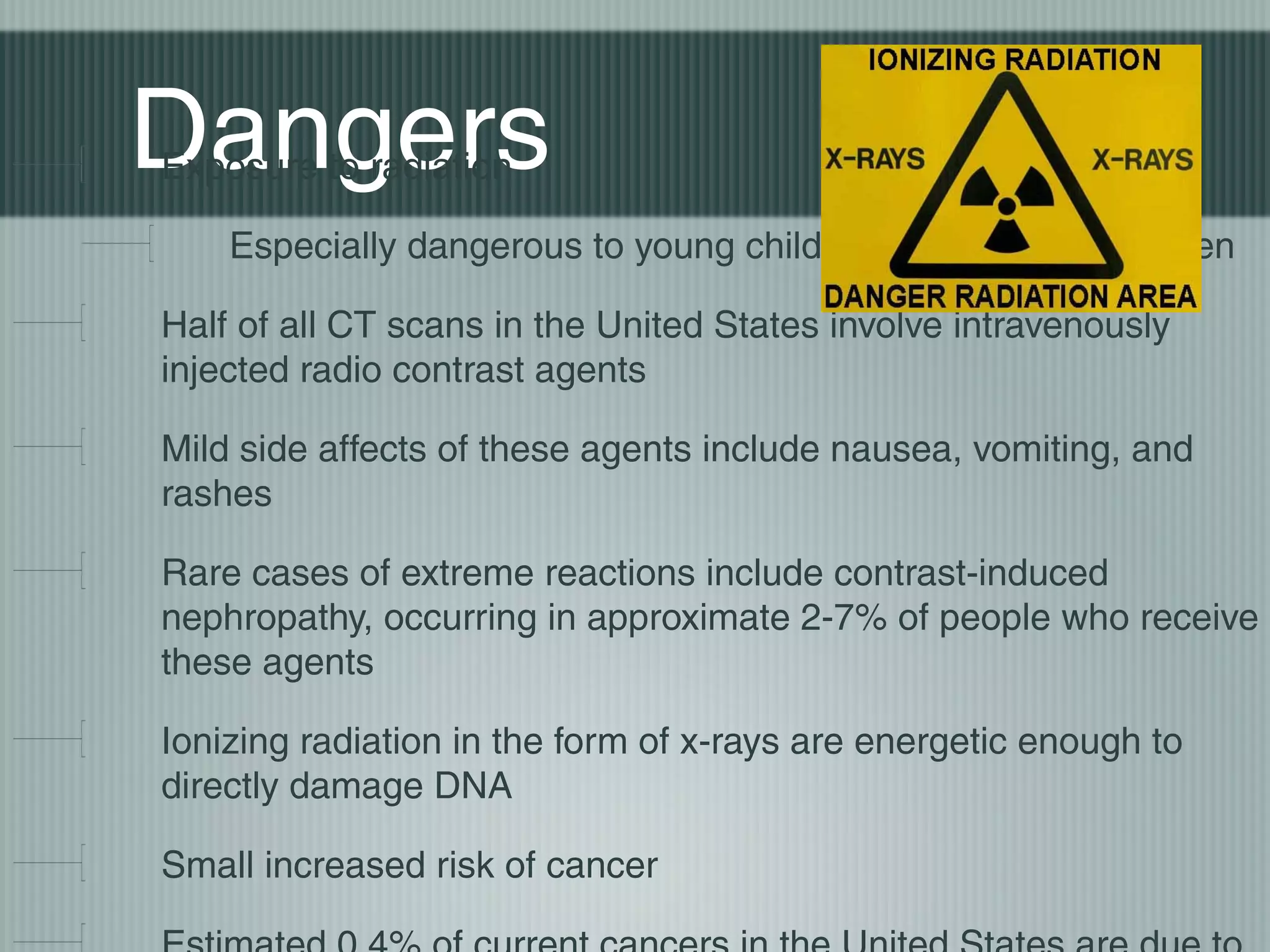 Dangers
Exposure to radiation

Especially dangerous to young children and pregnant women
Half of all CT scans in the United States involve intravenously
injected radio contrast agents
Mild side affects of these agents include nausea, vomiting, and
rashes
Rare cases of extreme reactions include contrast-induced
nephropathy, occurring in approximate 2-7% of people who receive
these agents
Ionizing radiation in the form of x-rays are energetic enough to
directly damage DNA
Small increased risk of cancer

 