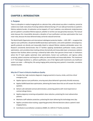 CT Scan Technician Excellence Manual Dr J L Meena
CT Scan Technician Excellence Manual – Dr J L Meena | Page 10
CHAPTER 1: INTRODUCTION
1. Purpose
There is a discipline in medical imaging built on a decision that, unlike almost any other in medicine, cannot be
undone once made: every dose of ionizing radiation delivered during a CT scan adds permanently to a patient's
lifetime radiation burden. A medication can be stopped; a CT scan's radiation, once delivered, simply becomes
part of a patient's cumulative lifetime exposure, whether or not the scan was genuinely necessary. This manual
exists because this irreversibility demands a discipline of scan justification and dose optimization that must
never relax, because the dose delivered today cannot be reduced tomorrow.
The World Health Organization and international radiological protection bodies — ACR, ICRP — recognize that
rigorous scan justification, disciplined ALARA-based dose optimization, and careful paediatric and pregnancy-
specific protocols are directly and measurably linked to reduced lifetime radiation-attributable cancer risk.
Research consistently demonstrates that CT facilities applying standardized justification review, protocol
optimization, and cumulative dose tracking achieve dramatically and measurably lower unnecessary radiation
exposure than facilities where scanning is ordered by habit rather than genuine clinical need. In institutions
where the CT team applies systematic dose optimization, honest scan justification, and rigorous safety
screening, patient outcomes and long-term safety are demonstrably and measurably better. The investment
in CT Technologist excellence is, without qualification, one of the highest-yield investments any healthcare
system can make — offering fast, life-saving imaging while protecting every patient's irreversible, cumulative
radiation burden.
Why the CT Team Is Critical to Healthcare Quality
● Provides fast, high-resolution diagnostic imaging essential to trauma, stroke, and time-critical
emergency care.
● Applies rigorous scan justification, ensuring every dose delivered is genuinely clinically necessary.
● Applies ALARA-based dose optimization, delivering the lowest dose that can still answer the clinical
question.
● Delivers safe iodinated contrast administration, protecting patients with renal impairment or
contrast allergy history.
● Applies pregnancy screening and paediatric dose reduction, protecting the most radiosensitive
patients.
● Maintains staff radiation protection, protecting the team delivering this technology every day.
● Applies cumulative dose tracking, supporting genuinely informed decisions about a patient's total
imaging history.
● Contributes to accreditation compliance (NABH, JCI, ACR) for CT facility standards.
 
