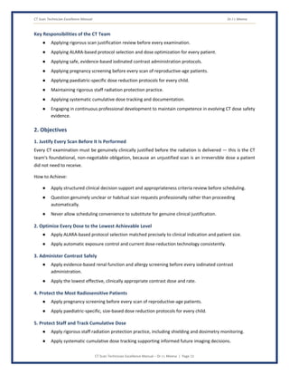 CT Scan Technician Excellence Manual Dr J L Meena
CT Scan Technician Excellence Manual – Dr J L Meena | Page 11
Key Responsibilities of the CT Team
● Applying rigorous scan justification review before every examination.
● Applying ALARA-based protocol selection and dose optimization for every patient.
● Applying safe, evidence-based iodinated contrast administration protocols.
● Applying pregnancy screening before every scan of reproductive-age patients.
● Applying paediatric-specific dose reduction protocols for every child.
● Maintaining rigorous staff radiation protection practice.
● Applying systematic cumulative dose tracking and documentation.
● Engaging in continuous professional development to maintain competence in evolving CT dose safety
evidence.
2. Objectives
1. Justify Every Scan Before It Is Performed
Every CT examination must be genuinely clinically justified before the radiation is delivered — this is the CT
team's foundational, non-negotiable obligation, because an unjustified scan is an irreversible dose a patient
did not need to receive.
How to Achieve:
● Apply structured clinical decision support and appropriateness criteria review before scheduling.
● Question genuinely unclear or habitual scan requests professionally rather than proceeding
automatically.
● Never allow scheduling convenience to substitute for genuine clinical justification.
2. Optimize Every Dose to the Lowest Achievable Level
● Apply ALARA-based protocol selection matched precisely to clinical indication and patient size.
● Apply automatic exposure control and current dose-reduction technology consistently.
3. Administer Contrast Safely
● Apply evidence-based renal function and allergy screening before every iodinated contrast
administration.
● Apply the lowest effective, clinically appropriate contrast dose and rate.
4. Protect the Most Radiosensitive Patients
● Apply pregnancy screening before every scan of reproductive-age patients.
● Apply paediatric-specific, size-based dose reduction protocols for every child.
5. Protect Staff and Track Cumulative Dose
● Apply rigorous staff radiation protection practice, including shielding and dosimetry monitoring.
● Apply systematic cumulative dose tracking supporting informed future imaging decisions.
 