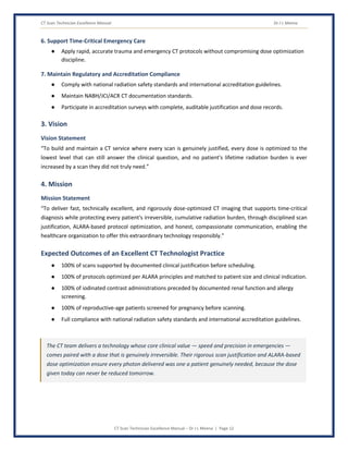 CT Scan Technician Excellence Manual Dr J L Meena
CT Scan Technician Excellence Manual – Dr J L Meena | Page 12
6. Support Time-Critical Emergency Care
● Apply rapid, accurate trauma and emergency CT protocols without compromising dose optimization
discipline.
7. Maintain Regulatory and Accreditation Compliance
● Comply with national radiation safety standards and international accreditation guidelines.
● Maintain NABH/JCI/ACR CT documentation standards.
● Participate in accreditation surveys with complete, auditable justification and dose records.
3. Vision
Vision Statement
“To build and maintain a CT service where every scan is genuinely justified, every dose is optimized to the
lowest level that can still answer the clinical question, and no patient's lifetime radiation burden is ever
increased by a scan they did not truly need.”
4. Mission
Mission Statement
“To deliver fast, technically excellent, and rigorously dose-optimized CT imaging that supports time-critical
diagnosis while protecting every patient's irreversible, cumulative radiation burden, through disciplined scan
justification, ALARA-based protocol optimization, and honest, compassionate communication, enabling the
healthcare organization to offer this extraordinary technology responsibly.”
Expected Outcomes of an Excellent CT Technologist Practice
● 100% of scans supported by documented clinical justification before scheduling.
● 100% of protocols optimized per ALARA principles and matched to patient size and clinical indication.
● 100% of iodinated contrast administrations preceded by documented renal function and allergy
screening.
● 100% of reproductive-age patients screened for pregnancy before scanning.
● Full compliance with national radiation safety standards and international accreditation guidelines.
The CT team delivers a technology whose core clinical value — speed and precision in emergencies —
comes paired with a dose that is genuinely irreversible. Their rigorous scan justification and ALARA-based
dose optimization ensure every photon delivered was one a patient genuinely needed, because the dose
given today can never be reduced tomorrow.
 