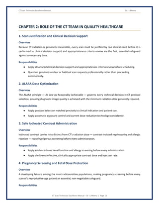 CT Scan Technician Excellence Manual Dr J L Meena
CT Scan Technician Excellence Manual – Dr J L Meena | Page 13
CHAPTER 2: ROLE OF THE CT TEAM IN QUALITY HEALTHCARE
1. Scan Justification and Clinical Decision Support
Overview
Because CT radiation is genuinely irreversible, every scan must be justified by real clinical need before it is
performed — clinical decision support and appropriateness criteria review are the first, essential safeguard
against unnecessary dose.
Responsibilities
● Apply structured clinical decision support and appropriateness criteria review before scheduling.
● Question genuinely unclear or habitual scan requests professionally rather than proceeding
automatically.
2. ALARA Dose Optimization
Overview
The ALARA principle — As Low As Reasonably Achievable — governs every technical decision in CT protocol
selection, ensuring diagnostic image quality is achieved with the minimum radiation dose genuinely required.
Responsibilities
● Apply protocol selection matched precisely to clinical indication and patient size.
● Apply automatic exposure control and current dose-reduction technology consistently.
3. Safe Iodinated Contrast Administration
Overview
Iodinated contrast carries risks distinct from CT's radiation dose — contrast-induced nephropathy and allergic
reaction — requiring rigorous screening before every administration.
Responsibilities
● Apply evidence-based renal function and allergy screening before every administration.
● Apply the lowest effective, clinically appropriate contrast dose and injection rate.
4. Pregnancy Screening and Fetal Dose Protection
Overview
A developing fetus is among the most radiosensitive populations, making pregnancy screening before every
scan of a reproductive-age patient an essential, non-negotiable safeguard.
Responsibilities
 