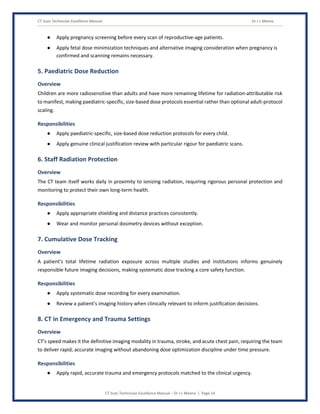 CT Scan Technician Excellence Manual Dr J L Meena
CT Scan Technician Excellence Manual – Dr J L Meena | Page 14
● Apply pregnancy screening before every scan of reproductive-age patients.
● Apply fetal dose minimization techniques and alternative imaging consideration when pregnancy is
confirmed and scanning remains necessary.
5. Paediatric Dose Reduction
Overview
Children are more radiosensitive than adults and have more remaining lifetime for radiation-attributable risk
to manifest, making paediatric-specific, size-based dose protocols essential rather than optional adult-protocol
scaling.
Responsibilities
● Apply paediatric-specific, size-based dose reduction protocols for every child.
● Apply genuine clinical justification review with particular rigour for paediatric scans.
6. Staff Radiation Protection
Overview
The CT team itself works daily in proximity to ionizing radiation, requiring rigorous personal protection and
monitoring to protect their own long-term health.
Responsibilities
● Apply appropriate shielding and distance practices consistently.
● Wear and monitor personal dosimetry devices without exception.
7. Cumulative Dose Tracking
Overview
A patient's total lifetime radiation exposure across multiple studies and institutions informs genuinely
responsible future imaging decisions, making systematic dose tracking a core safety function.
Responsibilities
● Apply systematic dose recording for every examination.
● Review a patient's imaging history when clinically relevant to inform justification decisions.
8. CT in Emergency and Trauma Settings
Overview
CT's speed makes it the definitive imaging modality in trauma, stroke, and acute chest pain, requiring the team
to deliver rapid, accurate imaging without abandoning dose optimization discipline under time pressure.
Responsibilities
● Apply rapid, accurate trauma and emergency protocols matched to the clinical urgency.
 