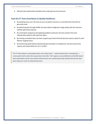 CT Scan Technician Excellence Manual Dr J L Meena
CT Scan Technician Excellence Manual – Dr J L Meena | Page 15
● Maintain dose optimization discipline even under genuine time pressure.
How the CT Team Contributes to Quality Healthcare
● By justifying every scan, the team ensures no patient receives an irreversible dose they did not
genuinely need.
● By optimizing dose through ALARA, the team delivers diagnostic image quality with the minimum
radiation genuinely required.
● By screening for pregnancy and applying paediatric protocols, the team protects the most
radiosensitive patients with particular rigour.
● By tracking cumulative dose, the team supports genuinely informed decisions about a patient's total
lifetime imaging history.
● By maintaining speed without abandoning dose discipline in emergencies, the team proves that
urgency and responsibility are not in conflict.
The CT team delivers a technology whose core clinical value — speed and precision in emergencies —
comes paired with a dose that is genuinely irreversible. Their rigorous scan justification and ALARA-based
dose optimization ensure every photon delivered was one a patient genuinely needed, because the dose
given today can never be reduced tomorrow.
 