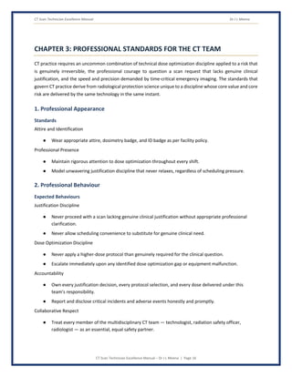CT Scan Technician Excellence Manual Dr J L Meena
CT Scan Technician Excellence Manual – Dr J L Meena | Page 16
CHAPTER 3: PROFESSIONAL STANDARDS FOR THE CT TEAM
CT practice requires an uncommon combination of technical dose optimization discipline applied to a risk that
is genuinely irreversible, the professional courage to question a scan request that lacks genuine clinical
justification, and the speed and precision demanded by time-critical emergency imaging. The standards that
govern CT practice derive from radiological protection science unique to a discipline whose core value and core
risk are delivered by the same technology in the same instant.
1. Professional Appearance
Standards
Attire and Identification
● Wear appropriate attire, dosimetry badge, and ID badge as per facility policy.
Professional Presence
● Maintain rigorous attention to dose optimization throughout every shift.
● Model unwavering justification discipline that never relaxes, regardless of scheduling pressure.
2. Professional Behaviour
Expected Behaviours
Justification Discipline
● Never proceed with a scan lacking genuine clinical justification without appropriate professional
clarification.
● Never allow scheduling convenience to substitute for genuine clinical need.
Dose Optimization Discipline
● Never apply a higher-dose protocol than genuinely required for the clinical question.
● Escalate immediately upon any identified dose optimization gap or equipment malfunction.
Accountability
● Own every justification decision, every protocol selection, and every dose delivered under this
team's responsibility.
● Report and disclose critical incidents and adverse events honestly and promptly.
Collaborative Respect
● Treat every member of the multidisciplinary CT team — technologist, radiation safety officer,
radiologist — as an essential, equal safety partner.
 