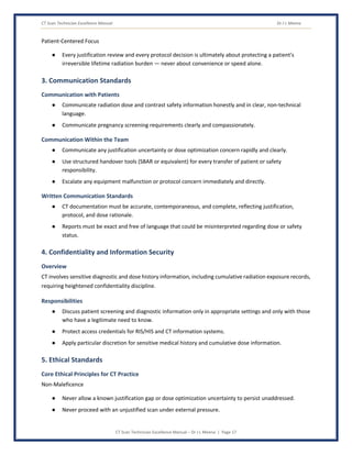 CT Scan Technician Excellence Manual Dr J L Meena
CT Scan Technician Excellence Manual – Dr J L Meena | Page 17
Patient-Centered Focus
● Every justification review and every protocol decision is ultimately about protecting a patient's
irreversible lifetime radiation burden — never about convenience or speed alone.
3. Communication Standards
Communication with Patients
● Communicate radiation dose and contrast safety information honestly and in clear, non-technical
language.
● Communicate pregnancy screening requirements clearly and compassionately.
Communication Within the Team
● Communicate any justification uncertainty or dose optimization concern rapidly and clearly.
● Use structured handover tools (SBAR or equivalent) for every transfer of patient or safety
responsibility.
● Escalate any equipment malfunction or protocol concern immediately and directly.
Written Communication Standards
● CT documentation must be accurate, contemporaneous, and complete, reflecting justification,
protocol, and dose rationale.
● Reports must be exact and free of language that could be misinterpreted regarding dose or safety
status.
4. Confidentiality and Information Security
Overview
CT involves sensitive diagnostic and dose history information, including cumulative radiation exposure records,
requiring heightened confidentiality discipline.
Responsibilities
● Discuss patient screening and diagnostic information only in appropriate settings and only with those
who have a legitimate need to know.
● Protect access credentials for RIS/HIS and CT information systems.
● Apply particular discretion for sensitive medical history and cumulative dose information.
5. Ethical Standards
Core Ethical Principles for CT Practice
Non-Maleficence
● Never allow a known justification gap or dose optimization uncertainty to persist unaddressed.
● Never proceed with an unjustified scan under external pressure.
 
