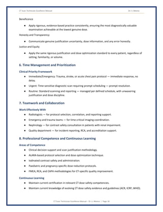 CT Scan Technician Excellence Manual Dr J L Meena
CT Scan Technician Excellence Manual – Dr J L Meena | Page 18
Beneficence
● Apply rigorous, evidence-based practice consistently, ensuring the most diagnostically valuable
examination achievable at the lowest genuine dose.
Honesty and Transparency
● Communicate genuine justification uncertainty, dose information, and any error honestly.
Justice and Equity
● Apply the same rigorous justification and dose optimization standard to every patient, regardless of
setting, familiarity, or volume.
6. Time Management and Prioritization
Clinical Priority Framework
● Immediate/Emergency: Trauma, stroke, or acute chest pain protocol — immediate response, no
delay.
● Urgent: Time-sensitive diagnostic scan requiring prompt scheduling — prompt resolution.
● Routine: Standard scanning and reporting — managed per defined schedule, with unwavering
justification and dose discipline.
7. Teamwork and Collaboration
Work Effectively With
● Radiologists — for protocol selection, correlation, and reporting support.
● Emergency and trauma teams — for time-critical imaging coordination.
● Nephrology — for contrast safety consultation in patients with renal impairment.
● Quality department — for incident reporting, RCA, and accreditation support.
8. Professional Competence and Continuous Learning
Areas of Competence
● Clinical decision support and scan justification methodology.
● ALARA-based protocol selection and dose optimization technique.
● Iodinated contrast safety and administration.
● Paediatric and pregnancy-specific dose reduction protocols.
● FMEA, RCA, and CAPA methodologies for CT-specific quality improvement.
Continuous Learning
● Maintain current certification in relevant CT dose safety competencies.
● Maintain current knowledge of evolving CT dose safety evidence and guidelines (ACR, ICRP, WHO).
 
