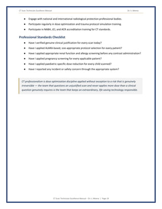 CT Scan Technician Excellence Manual Dr J L Meena
CT Scan Technician Excellence Manual – Dr J L Meena | Page 19
● Engage with national and international radiological protection professional bodies.
● Participate regularly in dose optimization and trauma protocol simulation training.
● Participate in NABH, JCI, and ACR accreditation training for CT standards.
Professional Standards Checklist
● Have I verified genuine clinical justification for every scan today?
● Have I applied ALARA-based, size-appropriate protocol selection for every patient?
● Have I applied appropriate renal function and allergy screening before any contrast administration?
● Have I applied pregnancy screening for every applicable patient?
● Have I applied paediatric-specific dose reduction for every child scanned?
● Have I reported any incident or safety concern through the appropriate system?
CT professionalism is dose optimization discipline applied without exception to a risk that is genuinely
irreversible — the team that questions an unjustified scan and never applies more dose than a clinical
question genuinely requires is the team that keeps an extraordinary, life-saving technology responsible.
 