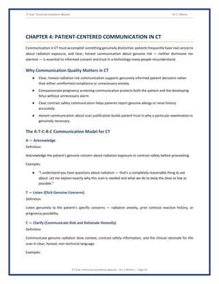 CT Scan Technician Excellence Manual Dr J L Meena
CT Scan Technician Excellence Manual – Dr J L Meena | Page 20
CHAPTER 4: PATIENT-CENTERED COMMUNICATION IN CT
Communication in CT must accomplish something genuinely distinctive: patients frequently have real concerns
about radiation exposure, and clear, honest communication about genuine risk — neither dismissive nor
alarmist — is essential to informed consent and trust in a technology many people misunderstand.
Why Communication Quality Matters in CT
● Clear, honest radiation risk communication supports genuinely informed patient decisions rather
than either uninformed compliance or unnecessary anxiety.
● Compassionate pregnancy screening communication protects both the patient and the developing
fetus without unnecessary alarm.
● Clear contrast safety communication helps patients report genuine allergy or renal history
accurately.
● Honest communication about scan justification builds patient trust in why a particular examination is
genuinely necessary.
The A-T-C-R-C Communication Model for CT
A — Acknowledge
Definition
Acknowledge the patient's genuine concern about radiation exposure or contrast safety before proceeding.
Examples
● “I understand you have questions about radiation — that's a completely reasonable thing to ask
about. Let me explain exactly why this scan is needed and what we do to keep the dose as low as
possible.”
T — Listen (Elicit Genuine Concerns)
Definition
Listen genuinely to the patient's specific concerns — radiation anxiety, prior contrast reaction history, or
pregnancy possibility.
C — Clarify (Communicate Risk and Rationale Honestly)
Definition
Communicate genuine radiation dose context, contrast safety information, and the clinical rationale for the
scan in clear, honest, non-technical language.
Examples
 