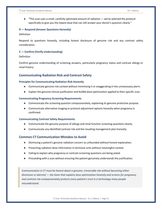 CT Scan Technician Excellence Manual Dr J L Meena
CT Scan Technician Excellence Manual – Dr J L Meena | Page 21
● “This scan uses a small, carefully optimized amount of radiation — we've selected the protocol
specifically to give you the lowest dose that can still answer your doctor's question clearly.”
R — Respond (Answer Questions Honestly)
Definition
Respond to questions honestly, including honest disclosure of genuine risk and any contrast safety
consideration.
C — Confirm (Verify Understanding)
Definition
Confirm genuine understanding of screening answers, particularly pregnancy status and contrast allergy or
renal history.
Communicating Radiation Risk and Contrast Safety
Principles for Communicating Radiation Risk Honestly
● Communicate genuine risk context without minimizing it or exaggerating it into unnecessary alarm.
● Explain the genuine clinical justification and ALARA dose optimization applied to their specific scan.
Communicating Pregnancy Screening Requirements
● Communicate the screening question compassionately, explaining its genuine protective purpose.
● Communicate alternative imaging or protocol adjustment options honestly when pregnancy is
confirmed.
Communicating Contrast Safety Requirements
● Communicate the genuine purpose of allergy and renal function screening questions clearly.
● Communicate any identified contrast risk and the resulting management plan honestly.
Common CT Communication Mistakes to Avoid
● Dismissing a patient's genuine radiation concern as unfounded without honest explanation.
● Presenting radiation dose information in technical units without meaningful context.
● Failing to explain why pregnancy or contrast screening questions are being asked.
● Proceeding with a scan without ensuring the patient genuinely understands the justification.
Communication in CT must be honest about a genuine, irreversible risk without becoming either
dismissive or alarmist — the team that explains dose optimization honestly and screens for pregnancy
and contrast risk compassionately protects every patient's trust in a technology many people
misunderstand.
 