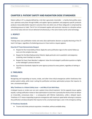 CT Scan Technician Excellence Manual Dr J L Meena
CT Scan Technician Excellence Manual – Dr J L Meena | Page 22
CHAPTER 5: PATIENT SAFETY AND RADIATION DOSE STANDARDS
Patient safety in CT is uniquely defined by a risk that is genuinely irreversible — a facility that justifies every
scan, optimizes every dose through ALARA, and applies rigorous paediatric and pregnancy-specific protocols
produces measurably better long-term outcomes than one where any of these safeguards is compressed by
scheduling pressure or habit. The R-T-A-C-A framework applies with particular intensity to a discipline whose
core clinical value and core risk are delivered simultaneously, in the same instant, by the same technology.
1. RESPECT
Definition
Treating every scan justification review and every dose optimization decision as equally deserving of the CT
team's full rigour, regardless of scheduling pressure or how routine a request appears.
How the CT Team Demonstrates Respect
● Respect for the Irreversibility of Dose: Apply the same justification rigour to the routine follow-up
scan as to the complex new case.
● Respect for the Most Radiosensitive Patients: Apply particular care to paediatric and pregnancy
screening, never treating it as routine.
● Respect for Every Team Member's Judgment: Value the technologist's justification question as highly
as the radiologist's protocol decision.
● Equal Service Standards: Apply the same rigorous protocol to every patient, regardless of setting or
volume.
2. TIMELINESS
Definition
Recognizing and responding to trauma, stroke, and other time-critical emergencies within timeframes that
protect patient safety, while never rushing the justification and dose optimization process that requires its
own, uncompressed rigour.
Why Timeliness Is a Patient Safety Issue — and Why It Cuts Both Ways
A delayed trauma or stroke scan can cost a patient time-critical treatment. Yet the opposite lesson applies
equally: rushing justification review or dose optimization to save time is precisely the shortcut that can deliver
an irreversible, unnecessary dose — a consequence with lifetime implications, unlike a delayed report.
Timeliness in CT means responding to genuine emergencies with maximum speed while refusing to compress
the justification and dose discipline that requires its full, uncompressed rigour, even in the emergency setting.
CT Timeliness Standards
● Trauma and stroke protocol acquisition: immediate, without avoidable delay.
 