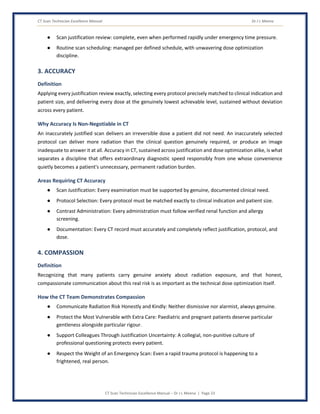 CT Scan Technician Excellence Manual Dr J L Meena
CT Scan Technician Excellence Manual – Dr J L Meena | Page 23
● Scan justification review: complete, even when performed rapidly under emergency time pressure.
● Routine scan scheduling: managed per defined schedule, with unwavering dose optimization
discipline.
3. ACCURACY
Definition
Applying every justification review exactly, selecting every protocol precisely matched to clinical indication and
patient size, and delivering every dose at the genuinely lowest achievable level, sustained without deviation
across every patient.
Why Accuracy Is Non-Negotiable in CT
An inaccurately justified scan delivers an irreversible dose a patient did not need. An inaccurately selected
protocol can deliver more radiation than the clinical question genuinely required, or produce an image
inadequate to answer it at all. Accuracy in CT, sustained across justification and dose optimization alike, is what
separates a discipline that offers extraordinary diagnostic speed responsibly from one whose convenience
quietly becomes a patient's unnecessary, permanent radiation burden.
Areas Requiring CT Accuracy
● Scan Justification: Every examination must be supported by genuine, documented clinical need.
● Protocol Selection: Every protocol must be matched exactly to clinical indication and patient size.
● Contrast Administration: Every administration must follow verified renal function and allergy
screening.
● Documentation: Every CT record must accurately and completely reflect justification, protocol, and
dose.
4. COMPASSION
Definition
Recognizing that many patients carry genuine anxiety about radiation exposure, and that honest,
compassionate communication about this real risk is as important as the technical dose optimization itself.
How the CT Team Demonstrates Compassion
● Communicate Radiation Risk Honestly and Kindly: Neither dismissive nor alarmist, always genuine.
● Protect the Most Vulnerable with Extra Care: Paediatric and pregnant patients deserve particular
gentleness alongside particular rigour.
● Support Colleagues Through Justification Uncertainty: A collegial, non-punitive culture of
professional questioning protects every patient.
● Respect the Weight of an Emergency Scan: Even a rapid trauma protocol is happening to a
frightened, real person.
 