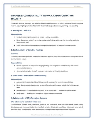 CT Scan Technician Excellence Manual Dr J L Meena
CT Scan Technician Excellence Manual – Dr J L Meena | Page 25
CHAPTER 6: CONFIDENTIALITY, PRIVACY, AND INFORMATION
SECURITY
CT involves sensitive diagnostic and radiation dose history information, including cumulative lifetime exposure
records, requiring heightened confidentiality discipline throughout screening, scanning, and reporting.
1. Privacy in CT Practice
Responsibilities
● Conduct screening interviews in as private a setting as available.
● Never discuss one patient's screening or diagnostic findings within earshot of another patient or
unauthorized staff.
● Apply particular discretion when discussing sensitive medical or pregnancy-related history.
2. Confidentiality of Sensitive Findings
Overview
CT findings can reveal significant, unexpected diagnoses requiring particular discretion until appropriate clinical
communication occurs.
Responsibilities
● Handle significant or unexpected imaging findings with heightened confidentiality until clinical
communication occurs.
● Communicate only the clinically necessary information to the wider care team.
3. Clinical Data and RIS/HIS Confidentiality
Responsibilities
● Access only the patient and dose history records necessary for current responsibilities.
● Never discuss a patient's screening or dose information with anyone outside the legitimate care
team.
● Follow hospital IT and cybersecurity policy for all RIS/HIS and CT information system access.
● Never leave CT workstations unlocked or logged in when unattended.
4. Cybersecurity of CT Information Systems
Why Cybersecurity Is a Patient Safety Issue
CT information systems store justification, protocol, and cumulative dose data upon which patient safety
directly depends. A compromised system risks both sensitive data breach and, if dose history data is corrupted,
decisions about future imaging made without an accurate picture of a patient's lifetime exposure.
 