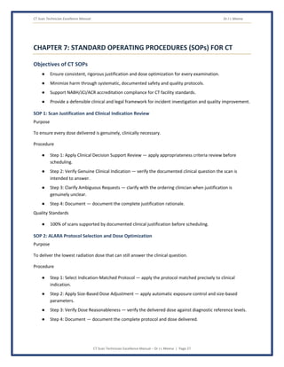 CT Scan Technician Excellence Manual Dr J L Meena
CT Scan Technician Excellence Manual – Dr J L Meena | Page 27
CHAPTER 7: STANDARD OPERATING PROCEDURES (SOPs) FOR CT
Objectives of CT SOPs
● Ensure consistent, rigorous justification and dose optimization for every examination.
● Minimize harm through systematic, documented safety and quality protocols.
● Support NABH/JCI/ACR accreditation compliance for CT facility standards.
● Provide a defensible clinical and legal framework for incident investigation and quality improvement.
SOP 1: Scan Justification and Clinical Indication Review
Purpose
To ensure every dose delivered is genuinely, clinically necessary.
Procedure
● Step 1: Apply Clinical Decision Support Review — apply appropriateness criteria review before
scheduling.
● Step 2: Verify Genuine Clinical Indication — verify the documented clinical question the scan is
intended to answer.
● Step 3: Clarify Ambiguous Requests — clarify with the ordering clinician when justification is
genuinely unclear.
● Step 4: Document — document the complete justification rationale.
Quality Standards
● 100% of scans supported by documented clinical justification before scheduling.
SOP 2: ALARA Protocol Selection and Dose Optimization
Purpose
To deliver the lowest radiation dose that can still answer the clinical question.
Procedure
● Step 1: Select Indication-Matched Protocol — apply the protocol matched precisely to clinical
indication.
● Step 2: Apply Size-Based Dose Adjustment — apply automatic exposure control and size-based
parameters.
● Step 3: Verify Dose Reasonableness — verify the delivered dose against diagnostic reference levels.
● Step 4: Document — document the complete protocol and dose delivered.
 