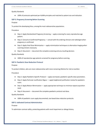 CT Scan Technician Excellence Manual Dr J L Meena
CT Scan Technician Excellence Manual – Dr J L Meena | Page 28
Quality Standards
● 100% of protocols optimized per ALARA principles and matched to patient size and indication.
SOP 3: Pregnancy Screening Before Scanning
Purpose
To protect the developing fetus, among the most radiosensitive populations.
Procedure
● Step 1: Apply Standardized Pregnancy Screening — apply screening for every reproductive-age
patient.
● Step 2: Consult on Confirmed Pregnancy — consult with the ordering clinician and radiologist when
pregnancy is confirmed.
● Step 3: Apply Fetal Dose Minimization — apply minimization techniques or alternative imaging when
scanning remains necessary.
● Step 4: Document — document the complete screening and any resulting decision.
Quality Standards
● 100% of reproductive-age patients screened for pregnancy before scanning.
SOP 4: Paediatric Dose Reduction Protocol
Purpose
To protect children, who are more radiosensitive with more remaining lifetime for risk to manifest.
Procedure
● Step 1: Apply Paediatric-Specific Protocol — apply size-based, paediatric-specific dose parameters.
● Step 2: Apply Particular Justification Rigour — apply heightened justification review for paediatric
scans.
● Step 3: Apply Motion Minimization — apply appropriate technique to minimize repeat acquisition
need.
● Step 4: Document — document the complete paediatric protocol and dose.
Quality Standards
● 100% of paediatric scans apply documented, size-based dose reduction protocols.
SOP 5: Iodinated Contrast Administration
Purpose
To administer contrast safely, protecting patients with renal impairment or allergy history.
 