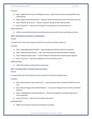 CT Scan Technician Excellence Manual Dr J L Meena
CT Scan Technician Excellence Manual – Dr J L Meena | Page 29
Procedure
● Step 1: Apply Renal Function and Allergy Screening — apply evidence-based screening before every
administration.
● Step 2: Apply Lowest Effective Dose — apply the lowest clinically appropriate contrast dose and rate.
● Step 3: Monitor for Reaction — monitor the patient during and after administration.
● Step 4: Document — document the complete screening, dose, and monitoring record.
Quality Standards
● 100% of contrast administrations preceded by documented renal function and allergy screening.
SOP 6: Staff Radiation Protection and Monitoring
Purpose
To protect the CT team's own long-term health from occupational radiation exposure.
Procedure
● Step 1: Apply Appropriate Shielding — apply shielding and distance practices consistently.
● Step 2: Wear Dosimetry Devices — wear and monitor personal dosimetry without exception.
● Step 3: Review Dosimetry Data — review individual and departmental dosimetry data regularly.
● Step 4: Document — document compliance and any dosimetry concern.
Quality Standards
● 100% staff compliance with dosimetry monitoring.
SOP 7: Cumulative Dose Tracking and Documentation
Purpose
To support genuinely informed decisions about a patient's total lifetime imaging history.
Procedure
● Step 1: Record Dose for Every Examination — apply systematic dose recording (CTDI/DLP) for every
scan.
● Step 2: Review Imaging History When Relevant — review prior imaging history to inform justification
decisions.
● Step 3: Flag Significant Cumulative Exposure — flag cases of significant cumulative exposure for
clinical awareness.
● Step 4: Document — document the complete dose record.
Quality Standards
● 100% of examinations include documented dose recording.
 