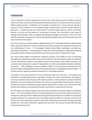 CT Scan Technician Excellence Manual Dr J L Meena
CT Scan Technician Excellence Manual – Dr J L Meena | Page 3
FOREWORD
There is a discipline in medical imaging built on a decision that, unlike almost any other in medicine, cannot be
undone once made: every dose of ionizing radiation delivered during a CT scan adds permanently to a patient's
lifetime radiation burden. A medication can be stopped. A procedure can, in many cases, be reversed or
revised. A CT scan's radiation, once it has passed through a patient's body, cannot be recalled, reduced, or
given back — it simply becomes part of that patient's cumulative lifetime exposure, silently and invisibly,
whether or not the scan that delivered it was genuinely necessary. This irreversibility is what makes CT
imaging's central discipline unlike its neighbouring radiology technologies: the question is never only “what
does this image show,” but always also “was this dose genuinely justified, and was it the lowest dose that could
still answer the clinical question.”
The “CT Scan Technician Excellence Manual: Global Standards for CT Technologist Excellence, Radiation Dose
Safety, and Quality Healthcare” has been developed to provide a comprehensive professional framework for
the multidisciplinary CT team — CT Technologists, Radiation Safety Officers, Radiologists, and allied dose
optimization professionals — working together to deliver fast, life-saving diagnostic imaging while protecting
every patient's lifetime radiation burden with the same seriousness as their immediate clinical need.
This manual brings together internationally recognized principles of the ALARA (As Low As Reasonably
Achievable) dose optimization principle, rigorous scan justification and clinical decision support, safe iodinated
contrast administration, paediatric and pregnancy-specific dose protocols, staff radiation protection, and
cumulative dose tracking across a patient's imaging history. It is built around globally accepted accreditation
frameworks — WHO radiological protection guidelines, NABH, JCI, and international standards from the
American College of Radiology (ACR) and the International Commission on Radiological Protection (ICRP) — to
provide a rigorous, regulation-compliant framework for CT Technologist excellence.
The chapters of this manual guide the CT team through every dimension of the role — from rigorous scan
justification and ALARA-based protocol optimization, through safe contrast administration and pregnancy
screening, to paediatric dose reduction, staff radiation protection, and the professional conduct that defines
excellence across every category of CT practice: the trauma scan acquired within minutes because a patient's
life depends on speed, the paediatric protocol adjusted specifically for a smaller, more radiosensitive body,
and the routine follow-up scan questioned honestly to ask whether it is genuinely still necessary.
CT Technology is not simply an imaging service that produces detailed cross-sectional images at extraordinary
speed — it is a distinct discipline built on the understanding that its core clinical value, speed and precision in
emergencies, comes paired with a radiation dose that is genuinely irreversible, that unjustified or unnecessarily
repeated scanning is not a convenience but an avoidable, permanent addition to a patient's cancer risk, and
that this team's dose optimization discipline is what makes offering this extraordinary technology responsibly
possible at all. Their work is defined by a vigilance that must never relax, because the dose delivered today
cannot be reduced tomorrow.
 