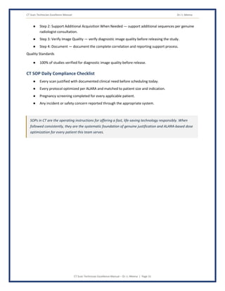 CT Scan Technician Excellence Manual Dr J L Meena
CT Scan Technician Excellence Manual – Dr J L Meena | Page 31
● Step 2: Support Additional Acquisition When Needed — support additional sequences per genuine
radiologist consultation.
● Step 3: Verify Image Quality — verify diagnostic image quality before releasing the study.
● Step 4: Document — document the complete correlation and reporting support process.
Quality Standards
● 100% of studies verified for diagnostic image quality before release.
CT SOP Daily Compliance Checklist
● Every scan justified with documented clinical need before scheduling today.
● Every protocol optimized per ALARA and matched to patient size and indication.
● Pregnancy screening completed for every applicable patient.
● Any incident or safety concern reported through the appropriate system.
SOPs in CT are the operating instructions for offering a fast, life-saving technology responsibly. When
followed consistently, they are the systematic foundation of genuine justification and ALARA-based dose
optimization for every patient this team serves.
 