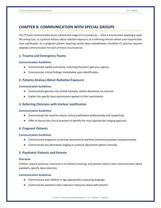 CT Scan Technician Excellence Manual Dr J L Meena
CT Scan Technician Excellence Manual – Dr J L Meena | Page 32
CHAPTER 8: COMMUNICATION WITH SPECIAL GROUPS
The CT team communicates across a distinctive range of circumstances — from a trauma team awaiting a rapid,
life-saving scan, to a patient anxious about radiation exposure, to a referring clinician whose scan request lacks
clear justification, to a pregnant patient requiring careful dose consideration. Excellent CT practice requires
adapted communication for each of these circumstances.
1. Trauma and Emergency Teams
Communication Guidelines
● Communicate rapidly and clearly, matching the team's genuine urgency.
● Communicate critical findings immediately upon identification.
2. Patients Anxious About Radiation Exposure
Communication Guidelines
● Communicate genuine risk context honestly, neither dismissive nor alarmist.
● Explain the specific dose optimization applied to their examination.
3. Referring Clinicians with Unclear Justification
Communication Guidelines
● Communicate the need for clearer clinical justification professionally and respectfully.
● Offer to discuss the clinical question to identify the most appropriate imaging approach.
4. Pregnant Patients
Communication Guidelines
● Communicate pregnancy screening requirements and their protective purpose compassionately.
● Communicate any alternative imaging or protocol adjustment options honestly.
5. Paediatric Patients and Parents
Overview
Children require particular reassurance to tolerate scanning, and parents require clear communication about
paediatric-specific dose reduction.
Communication Guidelines
● Communicate with children in age-appropriate, reassuring language.
● Communicate paediatric dose reduction measures clearly with parents.
 