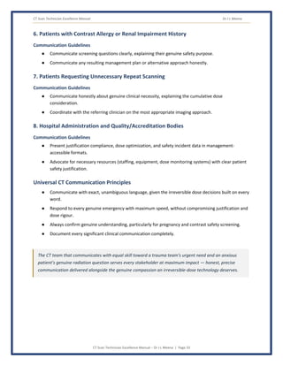CT Scan Technician Excellence Manual Dr J L Meena
CT Scan Technician Excellence Manual – Dr J L Meena | Page 33
6. Patients with Contrast Allergy or Renal Impairment History
Communication Guidelines
● Communicate screening questions clearly, explaining their genuine safety purpose.
● Communicate any resulting management plan or alternative approach honestly.
7. Patients Requesting Unnecessary Repeat Scanning
Communication Guidelines
● Communicate honestly about genuine clinical necessity, explaining the cumulative dose
consideration.
● Coordinate with the referring clinician on the most appropriate imaging approach.
8. Hospital Administration and Quality/Accreditation Bodies
Communication Guidelines
● Present justification compliance, dose optimization, and safety incident data in management-
accessible formats.
● Advocate for necessary resources (staffing, equipment, dose monitoring systems) with clear patient
safety justification.
Universal CT Communication Principles
● Communicate with exact, unambiguous language, given the irreversible dose decisions built on every
word.
● Respond to every genuine emergency with maximum speed, without compromising justification and
dose rigour.
● Always confirm genuine understanding, particularly for pregnancy and contrast safety screening.
● Document every significant clinical communication completely.
The CT team that communicates with equal skill toward a trauma team's urgent need and an anxious
patient's genuine radiation question serves every stakeholder at maximum impact — honest, precise
communication delivered alongside the genuine compassion an irreversible-dose technology deserves.
 