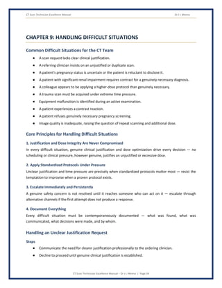 CT Scan Technician Excellence Manual Dr J L Meena
CT Scan Technician Excellence Manual – Dr J L Meena | Page 34
CHAPTER 9: HANDLING DIFFICULT SITUATIONS
Common Difficult Situations for the CT Team
● A scan request lacks clear clinical justification.
● A referring clinician insists on an unjustified or duplicate scan.
● A patient's pregnancy status is uncertain or the patient is reluctant to disclose it.
● A patient with significant renal impairment requires contrast for a genuinely necessary diagnosis.
● A colleague appears to be applying a higher-dose protocol than genuinely necessary.
● A trauma scan must be acquired under extreme time pressure.
● Equipment malfunction is identified during an active examination.
● A patient experiences a contrast reaction.
● A patient refuses genuinely necessary pregnancy screening.
● Image quality is inadequate, raising the question of repeat scanning and additional dose.
Core Principles for Handling Difficult Situations
1. Justification and Dose Integrity Are Never Compromised
In every difficult situation, genuine clinical justification and dose optimization drive every decision — no
scheduling or clinical pressure, however genuine, justifies an unjustified or excessive dose.
2. Apply Standardized Protocols Under Pressure
Unclear justification and time pressure are precisely when standardized protocols matter most — resist the
temptation to improvise when a proven protocol exists.
3. Escalate Immediately and Persistently
A genuine safety concern is not resolved until it reaches someone who can act on it — escalate through
alternative channels if the first attempt does not produce a response.
4. Document Everything
Every difficult situation must be contemporaneously documented — what was found, what was
communicated, what decisions were made, and by whom.
Handling an Unclear Justification Request
Steps
● Communicate the need for clearer justification professionally to the ordering clinician.
● Decline to proceed until genuine clinical justification is established.
 