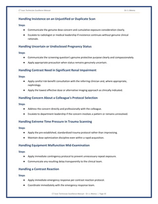 CT Scan Technician Excellence Manual Dr J L Meena
CT Scan Technician Excellence Manual – Dr J L Meena | Page 35
Handling Insistence on an Unjustified or Duplicate Scan
Steps
● Communicate the genuine dose concern and cumulative exposure consideration clearly.
● Escalate to radiologist or medical leadership if insistence continues without genuine clinical
rationale.
Handling Uncertain or Undisclosed Pregnancy Status
Steps
● Communicate the screening question's genuine protective purpose clearly and compassionately.
● Apply appropriate precaution when status remains genuinely uncertain.
Handling Contrast Need in Significant Renal Impairment
Steps
● Apply careful risk-benefit consultation with the referring clinician and, where appropriate,
nephrology.
● Apply the lowest effective dose or alternative imaging approach as clinically indicated.
Handling Concern About a Colleague's Protocol Selection
Steps
● Address the concern directly and professionally with the colleague.
● Escalate to department leadership if the concern involves a pattern or remains unresolved.
Handling Extreme Time Pressure in Trauma Scanning
Steps
● Apply the pre-established, standardized trauma protocol rather than improvising.
● Maintain dose optimization discipline even within a rapid acquisition.
Handling Equipment Malfunction Mid-Examination
Steps
● Apply immediate contingency protocol to prevent unnecessary repeat exposure.
● Communicate any resulting delay transparently to the clinical team.
Handling a Contrast Reaction
Steps
● Apply immediate emergency response per contrast reaction protocol.
● Coordinate immediately with the emergency response team.
 