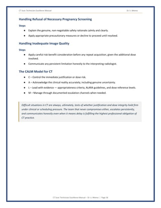 CT Scan Technician Excellence Manual Dr J L Meena
CT Scan Technician Excellence Manual – Dr J L Meena | Page 36
Handling Refusal of Necessary Pregnancy Screening
Steps
● Explain the genuine, non-negotiable safety rationale calmly and clearly.
● Apply appropriate precautionary measures or decline to proceed until resolved.
Handling Inadequate Image Quality
Steps
● Apply careful risk-benefit consideration before any repeat acquisition, given the additional dose
involved.
● Communicate any persistent limitation honestly to the interpreting radiologist.
The CALM Model for CT
● C – Control the immediate justification or dose risk.
● A – Acknowledge the clinical reality accurately, including genuine uncertainty.
● L – Lead with evidence — appropriateness criteria, ALARA guidelines, and dose reference levels.
● M – Manage through documented escalation channels when needed.
Difficult situations in CT are always, ultimately, tests of whether justification and dose integrity hold firm
under clinical or scheduling pressure. The team that never compromises either, escalates persistently,
and communicates honestly even when it means delay is fulfilling the highest professional obligation of
CT practice.
 
