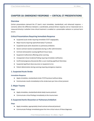CT Scan Technician Excellence Manual Dr J L Meena
CT Scan Technician Excellence Manual – Dr J L Meena | Page 37
CHAPTER 10: EMERGENCY RESPONSE — CRITICAL CT PRESENTATIONS
Overview
Certain presentations demand the CT team's most immediate, standardized, and rehearsed response —
scenarios where the difference between a coordinated, protocol-driven response and an improvised one is
measured directly in whether time-critical treatment is enabled or a preventable radiation or contrast harm
occurs.
Critical Presentations Requiring Immediate Response
● Suspected acute stroke requiring immediate CT/CT angiography.
● Major trauma requiring rapid whole-body CT protocol.
● Suspected acute aortic dissection or pulmonary embolism.
● Severe contrast reaction (anaphylaxis) during or after administration.
● Contrast extravasation causing significant tissue injury.
● Equipment malfunction affecting active scanning.
● Unexpected critical incidental finding requiring immediate notification.
● Confirmed pregnancy discovered after a scan involving significant fetal dose.
● Suspected significant dose excursion or equipment error.
● Patient deterioration during scanning requiring emergency response.
1. Suspected Acute Stroke
Immediate Response
● Apply immediate, standardized stroke CT/CTA protocol without delay.
● Communicate results immediately to the stroke team per time-critical protocol.
2. Major Trauma
Steps
● Apply immediate, standardized whole-body trauma protocol.
● Communicate critical findings immediately to the trauma team.
3. Suspected Aortic Dissection or Pulmonary Embolism
Steps
● Apply immediate, appropriately timed contrast-enhanced protocol.
● Communicate findings immediately given the time-critical nature of these diagnoses.
 