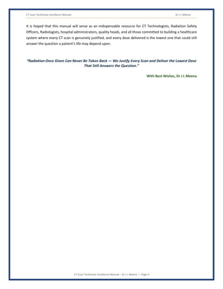 CT Scan Technician Excellence Manual Dr J L Meena
CT Scan Technician Excellence Manual – Dr J L Meena | Page 4
It is hoped that this manual will serve as an indispensable resource for CT Technologists, Radiation Safety
Officers, Radiologists, hospital administrators, quality heads, and all those committed to building a healthcare
system where every CT scan is genuinely justified, and every dose delivered is the lowest one that could still
answer the question a patient's life may depend upon.
“Radiation Once Given Can Never Be Taken Back — We Justify Every Scan and Deliver the Lowest Dose
That Still Answers the Question.”
With Best Wishes, Dr J L Meena
 