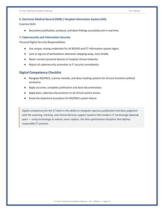 CT Scan Technician Excellence Manual Dr J L Meena
CT Scan Technician Excellence Manual – Dr J L Meena | Page 41
6. Electronic Medical Record (EMR) / Hospital Information System (HIS)
Essential Skills
● Document justification, protocol, and dose findings accurately and in real time.
7. Cybersecurity and Information Security
Personal Digital Security Responsibilities
● Use unique, strong credentials for all RIS/HIS and CT information system logins.
● Lock or log out of workstations whenever stepping away, even briefly.
● Never connect personal devices to hospital clinical networks.
● Report all cybersecurity anomalies to IT security immediately.
Digital Competency Checklist
● Navigate RIS/PACS, scanner console, and dose tracking systems for all core functions without
assistance.
● Apply accurate, complete justification and dose documentation.
● Apply basic cybersecurity practices to all clinical system access.
● Know the downtime procedure for RIS/PACS system failure.
Digital competency for the CT team is the ability to integrate rigorous justification and dose judgment
with the scanning, tracking, and clinical decision support systems that modern CT increasingly depends
upon — using technology to extend, never replace, the dose optimization discipline that defines
responsible CT practice.
 