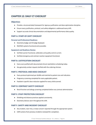 CT Scan Technician Excellence Manual Dr J L Meena
CT Scan Technician Excellence Manual – Dr J L Meena | Page 42
CHAPTER 12: DAILY CT CHECKLIST
Objectives
● Provide a structured daily framework for rigorous justification and dose optimization discipline.
● Ensure every justification, protocol, and safety obligation is addressed every shift.
● Support accurate clinical documentation and departmental performance data quality.
PART A: START-OF-SHIFT CHECKLIST
Personal and Professional Readiness
● Dosimetry badge and ID badge displayed.
● RIS/PACS systems functional and accessible.
Equipment and Readiness Review
● Verified scanner functional, calibrated, and quality control current.
● Verified emergency and contrast reaction equipment functional.
PART B: JUSTIFICATION CHECKLIST
● Every scan justified with documented clinical need before scheduling today.
● Any genuinely unclear request clarified with the ordering clinician.
PART C: PROTOCOL AND DOSE CHECKLIST
● Every protocol optimized per ALARA and matched to patient size and indication.
● Pregnancy screening completed for every applicable patient.
● Paediatric-specific dose reduction applied for every child scanned.
PART D: CONTRAST SAFETY CHECKLIST
● Renal function and allergy screening completed before any contrast administration.
PART E: STAFF PROTECTION CHECKLIST
● Shielding and distance practices applied consistently.
● Dosimetry devices worn throughout the shift.
PART F: SAFETY AND INCIDENT CHECKLIST
● Any incident, near-miss, or dose concern reported through the appropriate system.
● CAPA actions from previous incidents reviewed for completion.
 