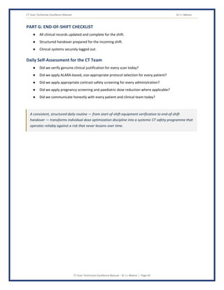 CT Scan Technician Excellence Manual Dr J L Meena
CT Scan Technician Excellence Manual – Dr J L Meena | Page 43
PART G: END-OF-SHIFT CHECKLIST
● All clinical records updated and complete for the shift.
● Structured handover prepared for the incoming shift.
● Clinical systems securely logged out.
Daily Self-Assessment for the CT Team
● Did we verify genuine clinical justification for every scan today?
● Did we apply ALARA-based, size-appropriate protocol selection for every patient?
● Did we apply appropriate contrast safety screening for every administration?
● Did we apply pregnancy screening and paediatric dose reduction where applicable?
● Did we communicate honestly with every patient and clinical team today?
A consistent, structured daily routine — from start-of-shift equipment verification to end-of-shift
handover — transforms individual dose optimization discipline into a systemic CT safety programme that
operates reliably against a risk that never lessens over time.
 