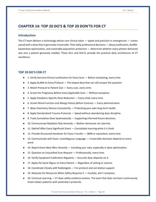 CT Scan Technician Excellence Manual Dr J L Meena
CT Scan Technician Excellence Manual – Dr J L Meena | Page 46
CHAPTER 14: TOP 20 DO'S & TOP 20 DON'TS FOR CT
Introduction
The CT team delivers a technology whose core clinical value — speed and precision in emergencies — comes
paired with a dose that is genuinely irreversible. Their daily professional decisions — about justification, ALARA-
based dose optimization, and vulnerable population protection — determine whether every photon delivered
was one a patient genuinely needed. These Do's and Don'ts provide the practical daily architecture of CT
excellence.
TOP 20 DO'S FOR CT
● 1. Verify Genuine Clinical Justification for Every Scan — Before scheduling, every time.
● 2. Apply ALARA to Every Protocol — The lowest dose that can still answer the question.
● 3. Match Protocol to Patient Size — Every scan, every time.
● 4. Screen for Pregnancy Before Every Applicable Scan — Without exception.
● 5. Apply Paediatric-Specific Dose Reduction — Every child, every time.
● 6. Screen Renal Function and Allergy History Before Contrast — Every administration.
● 7. Wear Dosimetry Devices Consistently — Protecting your own long-term health.
● 8. Apply Standardized Trauma Protocols — Speed without abandoning dose discipline.
● 9. Track Cumulative Dose Systematically — Supporting informed future decisions.
● 10. Communicate Radiation Risk Honestly — Neither dismissive nor alarmist.
● 11. Debrief After Every Significant Event — Consolidate learning while it is fresh.
● 12. Provide Structured Handover for Every Transfer — SBAR or equivalent, every time.
● 13. Communicate with Exact, Unambiguous Language — Irreversible decisions depend on every
word.
● 14. Report Every Near-Miss Honestly — Including your own, especially in dose optimization.
● 15. Question an Unjustified Scan Request — Professionally, every time.
● 16. Verify Equipment Calibration Regularly — Accurate dose depends on it.
● 17. Apply the Same Rigour to Every Patient — Regardless of setting or volume.
● 18. Coordinate Closely with Radiologists — For protocol and correlation support.
● 19. Advocate for Resources When Safety Requires It — Escalate, don't compress.
● 20. Continue Learning — CT dose safety evidence evolves. The team that does not learn continuously
treats today's patients with yesterday's protocols.
 