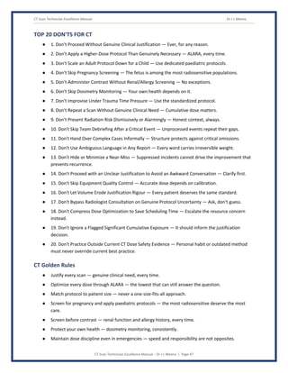 CT Scan Technician Excellence Manual Dr J L Meena
CT Scan Technician Excellence Manual – Dr J L Meena | Page 47
TOP 20 DON'TS FOR CT
● 1. Don't Proceed Without Genuine Clinical Justification — Ever, for any reason.
● 2. Don't Apply a Higher-Dose Protocol Than Genuinely Necessary — ALARA, every time.
● 3. Don't Scale an Adult Protocol Down for a Child — Use dedicated paediatric protocols.
● 4. Don't Skip Pregnancy Screening — The fetus is among the most radiosensitive populations.
● 5. Don't Administer Contrast Without Renal/Allergy Screening — No exceptions.
● 6. Don't Skip Dosimetry Monitoring — Your own health depends on it.
● 7. Don't Improvise Under Trauma Time Pressure — Use the standardized protocol.
● 8. Don't Repeat a Scan Without Genuine Clinical Need — Cumulative dose matters.
● 9. Don't Present Radiation Risk Dismissively or Alarmingly — Honest context, always.
● 10. Don't Skip Team Debriefing After a Critical Event — Unprocessed events repeat their gaps.
● 11. Don't Hand Over Complex Cases Informally — Structure protects against critical omissions.
● 12. Don't Use Ambiguous Language in Any Report — Every word carries irreversible weight.
● 13. Don't Hide or Minimize a Near-Miss — Suppressed incidents cannot drive the improvement that
prevents recurrence.
● 14. Don't Proceed with an Unclear Justification to Avoid an Awkward Conversation — Clarify first.
● 15. Don't Skip Equipment Quality Control — Accurate dose depends on calibration.
● 16. Don't Let Volume Erode Justification Rigour — Every patient deserves the same standard.
● 17. Don't Bypass Radiologist Consultation on Genuine Protocol Uncertainty — Ask, don't guess.
● 18. Don't Compress Dose Optimization to Save Scheduling Time — Escalate the resource concern
instead.
● 19. Don't Ignore a Flagged Significant Cumulative Exposure — It should inform the justification
decision.
● 20. Don't Practice Outside Current CT Dose Safety Evidence — Personal habit or outdated method
must never override current best practice.
CT Golden Rules
● Justify every scan — genuine clinical need, every time.
● Optimize every dose through ALARA — the lowest that can still answer the question.
● Match protocol to patient size — never a one-size-fits-all approach.
● Screen for pregnancy and apply paediatric protocols — the most radiosensitive deserve the most
care.
● Screen before contrast — renal function and allergy history, every time.
● Protect your own health — dosimetry monitoring, consistently.
● Maintain dose discipline even in emergencies — speed and responsibility are not opposites.
 