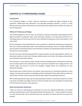 CT Scan Technician Excellence Manual Dr J L Meena
CT Scan Technician Excellence Manual – Dr J L Meena | Page 49
CHAPTER 15: CT PROFESSIONAL PLEDGE
Introduction
A CT Professional Pledge is a formal, collective commitment to uphold the highest standards of scan
justification, ALARA-based dose optimization, and vulnerable population protection. It serves as a daily
affirmation that every photon delivered was one a patient genuinely needed, because radiation once given can
never be taken back.
Official CT Professional Pledge
“We solemnly pledge that as the CT team, we will fulfil our collective and individual responsibilities with the
highest standards of justification rigour, dose optimization discipline, and unwavering commitment to a
technology whose core clinical value and core risk are delivered simultaneously, by the same photons, in the
same instant.
We will verify genuine clinical justification for every scan before it is performed, questioning any request that
lacks clear necessity professionally rather than proceeding automatically, and we will apply ALARA-based
protocol selection matched precisely to clinical indication and patient size, delivering the lowest dose that can
still answer the clinical question.
We will screen every reproductive-age patient for pregnancy before scanning, apply paediatric-specific, size-
based dose reduction to every child, and apply evidence-based renal function and allergy screening before
every iodinated contrast administration.
We will protect our own long-term health through consistent shielding practice and dosimetry monitoring,
track cumulative patient dose systematically to inform genuinely responsible future imaging decisions, and
maintain speed and accuracy in trauma and emergency imaging without ever abandoning our dose
optimization discipline.
We will report every incident and near-miss honestly, resist any pressure to compromise justification or dose
integrity, and continuously expand our knowledge and skill, knowing that CT dose safety evidence evolves and
that the team that does not learn continuously treats today's patients with yesterday's protocols.
With unwavering justification rigour, genuine dose optimization discipline, and profound respect for a risk that
is genuinely irreversible, we pledge to be the CT team that justifies every scan and delivers the lowest dose
that still answers the question, every single time.”
Daily Commitment Statement
“Today, we commit to verifying genuine justification for every scan, applying ALARA-based, size-matched
protocols, and protecting our most radiosensitive patients with particular care — because radiation once given
can never be taken back, and we will justify every scan and deliver the lowest dose that still answers the
question.”
 