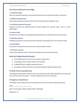 CT Scan Technician Excellence Manual Dr J L Meena
CT Scan Technician Excellence Manual – Dr J L Meena | Page 50
Core Values Reflected in the Pledge
1. Justification Rigour
Every scan supported by genuine, documented clinical need, never scheduled by habit or convenience.
2. ALARA Dose Optimization
Every protocol delivering the lowest dose that can still achieve genuine diagnostic value.
3. Vulnerable Population Protection
Pregnancy screening and paediatric-specific protocols applied with particular rigour, never as routine
afterthoughts.
4. Contrast Safety
Renal function and allergy screening applied genuinely before every iodinated contrast administration.
5. Staff Self-Protection
Shielding and dosimetry monitoring practiced consistently, protecting the team's own long-term health.
6. Accountability
Every decision owned and documented; every incident honestly reviewed.
7. Continuous Learning
CT dose safety evidence evolves. Professional competence requires perpetual learning.
When the Pledge Should Be Recited
● At the beginning of every new CT team member's appointment.
● At quality governance and dose safety review meetings.
● At NABH/JCI/ACR accreditation preparation events.
● As a periodic collective affirmation, particularly following a significant adverse event.
CT Oath of the Irreversible Dose
“We pledge that every photon we deliver will be one a patient genuinely needed, optimized to the lowest dose
that could still answer the question — because radiation given cannot be taken back.”
CT Signature Commitment
This pledge is recited collectively by the multidisciplinary CT team and may be individually signed by:
Name: ___________________________
Role: CT Technologist / Radiation Safety Officer / Radiologist
Department: CT
 