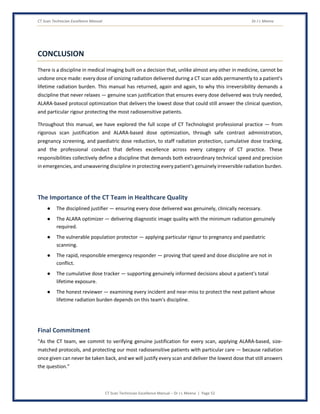 CT Scan Technician Excellence Manual Dr J L Meena
CT Scan Technician Excellence Manual – Dr J L Meena | Page 52
CONCLUSION
There is a discipline in medical imaging built on a decision that, unlike almost any other in medicine, cannot be
undone once made: every dose of ionizing radiation delivered during a CT scan adds permanently to a patient's
lifetime radiation burden. This manual has returned, again and again, to why this irreversibility demands a
discipline that never relaxes — genuine scan justification that ensures every dose delivered was truly needed,
ALARA-based protocol optimization that delivers the lowest dose that could still answer the clinical question,
and particular rigour protecting the most radiosensitive patients.
Throughout this manual, we have explored the full scope of CT Technologist professional practice — from
rigorous scan justification and ALARA-based dose optimization, through safe contrast administration,
pregnancy screening, and paediatric dose reduction, to staff radiation protection, cumulative dose tracking,
and the professional conduct that defines excellence across every category of CT practice. These
responsibilities collectively define a discipline that demands both extraordinary technical speed and precision
in emergencies, and unwavering discipline in protecting every patient's genuinely irreversible radiation burden.
The Importance of the CT Team in Healthcare Quality
● The disciplined justifier — ensuring every dose delivered was genuinely, clinically necessary.
● The ALARA optimizer — delivering diagnostic image quality with the minimum radiation genuinely
required.
● The vulnerable population protector — applying particular rigour to pregnancy and paediatric
scanning.
● The rapid, responsible emergency responder — proving that speed and dose discipline are not in
conflict.
● The cumulative dose tracker — supporting genuinely informed decisions about a patient's total
lifetime exposure.
● The honest reviewer — examining every incident and near-miss to protect the next patient whose
lifetime radiation burden depends on this team's discipline.
Final Commitment
“As the CT team, we commit to verifying genuine justification for every scan, applying ALARA-based, size-
matched protocols, and protecting our most radiosensitive patients with particular care — because radiation
once given can never be taken back, and we will justify every scan and deliver the lowest dose that still answers
the question.”
 