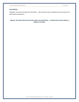 CT Scan Technician Excellence Manual Dr J L Meena
CT Scan Technician Excellence Manual – Dr J L Meena | Page 53
Final Motto
“Radiation Once Given Can Never Be Taken Back — We Justify Every Scan and Deliver the Lowest Dose That
Still Answers the Question.”
Together, We Deliver Speed and Precision Where Seconds Matter — And Restraint and Care Where a
Lifetime Is at Stake.
 