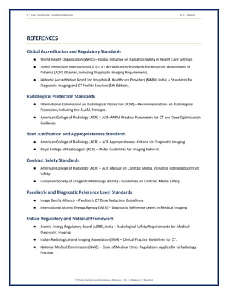 CT Scan Technician Excellence Manual Dr J L Meena
CT Scan Technician Excellence Manual – Dr J L Meena | Page 54
REFERENCES
Global Accreditation and Regulatory Standards
● World Health Organization (WHO) – Global Initiative on Radiation Safety in Health Care Settings.
● Joint Commission International (JCI) – JCI Accreditation Standards for Hospitals: Assessment of
Patients (AOP) Chapter, including Diagnostic Imaging Requirements.
● National Accreditation Board for Hospitals & Healthcare Providers (NABH, India) – Standards for
Diagnostic Imaging and CT Facility Services (5th Edition).
Radiological Protection Standards
● International Commission on Radiological Protection (ICRP) – Recommendations on Radiological
Protection, including the ALARA Principle.
● American College of Radiology (ACR) – ACR–AAPM Practice Parameters for CT and Dose Optimization
Guidance.
Scan Justification and Appropriateness Standards
● American College of Radiology (ACR) – ACR Appropriateness Criteria for Diagnostic Imaging.
● Royal College of Radiologists (RCR) – iRefer Guidelines for Imaging Referral.
Contrast Safety Standards
● American College of Radiology (ACR) – ACR Manual on Contrast Media, including Iodinated Contrast
Safety.
● European Society of Urogenital Radiology (ESUR) – Guidelines on Contrast Media Safety.
Paediatric and Diagnostic Reference Level Standards
● Image Gently Alliance – Paediatric CT Dose Reduction Guidelines.
● International Atomic Energy Agency (IAEA) – Diagnostic Reference Levels in Medical Imaging.
Indian Regulatory and National Framework
● Atomic Energy Regulatory Board (AERB), India – Radiological Safety Requirements for Medical
Diagnostic Imaging.
● Indian Radiological and Imaging Association (IRIA) – Clinical Practice Guidelines for CT.
● National Medical Commission (NMC) – Code of Medical Ethics Regulations Applicable to Radiology
Practice.
 
