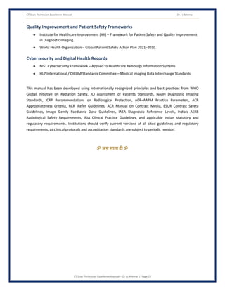 CT Scan Technician Excellence Manual Dr J L Meena
CT Scan Technician Excellence Manual – Dr J L Meena | Page 55
Quality Improvement and Patient Safety Frameworks
● Institute for Healthcare Improvement (IHI) – Framework for Patient Safety and Quality Improvement
in Diagnostic Imaging.
● World Health Organization – Global Patient Safety Action Plan 2021–2030.
Cybersecurity and Digital Health Records
● NIST Cybersecurity Framework – Applied to Healthcare Radiology Information Systems.
● HL7 International / DICOM Standards Committee – Medical Imaging Data Interchange Standards.
This manual has been developed using internationally recognized principles and best practices from WHO
Global Initiative on Radiation Safety, JCI Assessment of Patients Standards, NABH Diagnostic Imaging
Standards, ICRP Recommendations on Radiological Protection, ACR–AAPM Practice Parameters, ACR
Appropriateness Criteria, RCR iRefer Guidelines, ACR Manual on Contrast Media, ESUR Contrast Safety
Guidelines, Image Gently Paediatric Dose Guidelines, IAEA Diagnostic Reference Levels, India's AERB
Radiological Safety Requirements, IRIA Clinical Practice Guidelines, and applicable Indian statutory and
regulatory requirements. Institutions should verify current versions of all cited guidelines and regulatory
requirements, as clinical protocols and accreditation standards are subject to periodic revision.
ॐ जय माता द( ॐ
 