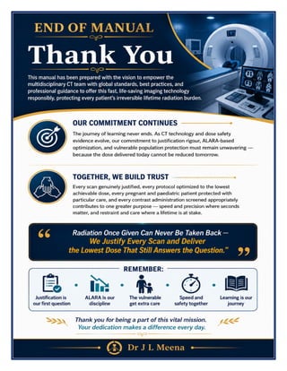 CT Scan Technician Excellence Manual Dr J L Meena
CT Scan Technician Excellence Manual – Dr J L Meena | Page 56
END OF MANUAL
Thank You
This manual has been prepared with the vision to empower the multidisciplinary CT team with global
standards, best practices, and professional guidance to offer this fast, life-saving imaging technology
responsibly, protecting every patient's irreversible lifetime radiation burden.
Our Commitment Continues
The journey of learning never ends. As CT technology and dose safety evidence evolve, our commitment to
justification rigour, ALARA-based optimization, and vulnerable population protection must remain unwavering
— because the dose delivered today cannot be reduced tomorrow.
Together, We Build Trust
Every scan genuinely justified, every protocol optimized to the lowest achievable dose, every pregnant and
paediatric patient protected with particular care, and every contrast administration screened appropriately
contributes to one greater purpose — speed and precision where seconds matter, and restraint and care where
a lifetime is at stake.
“Radiation Once Given Can Never Be Taken Back — We Justify Every Scan and Deliver the
Lowest Dose That Still Answers the Question.”
REMEMBER: Justification is our first question • ALARA is our discipline • The vulnerable get extra care •
Speed and safety together • Learning is our journey
Thank you for being a part of this vital mission. Your dedication makes a difference every day.
Dr J L Meena
 